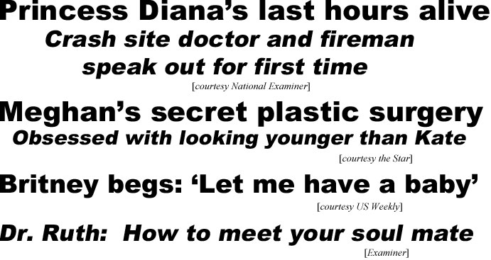 hed21074.jpg Princess Diana's last hours alive, crash site doctor and fireman speak out for first time (Examiner); Meghan's secret plastic surgery, obsession with looking younger than Kate (Star); Britney begs 'Let me have a baby' (US); Dr. Ruth: How to meet your soul mate (Examiner)