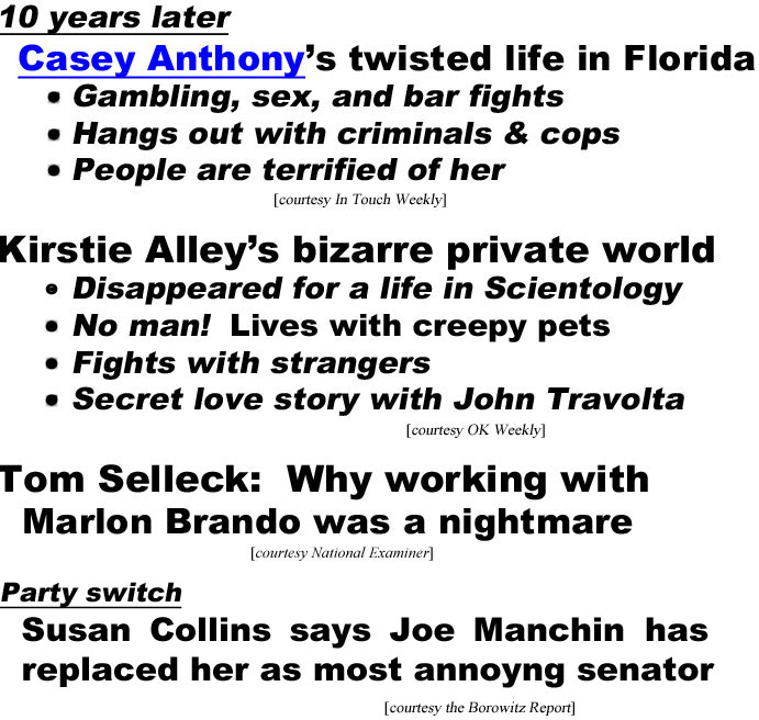 hed210842 10 years later, Casey Anthony's twisted life in Florida, gambling, sex and bar fights, hangs out with criminals and cops, people are terrified of her (In Touch); Kirstie Alley's bizarre private world, diasppeared for a life in Scientology, no man! lives with creepy pets, fights with strangers, secret love story with John Travolta (OK); Tom Selleck: Why working with Marlon Brando was a nightmare (Enquirer); Party switch, Susan Collins says Joe Manchin has replaced her as most annoying senator (Borowitz)