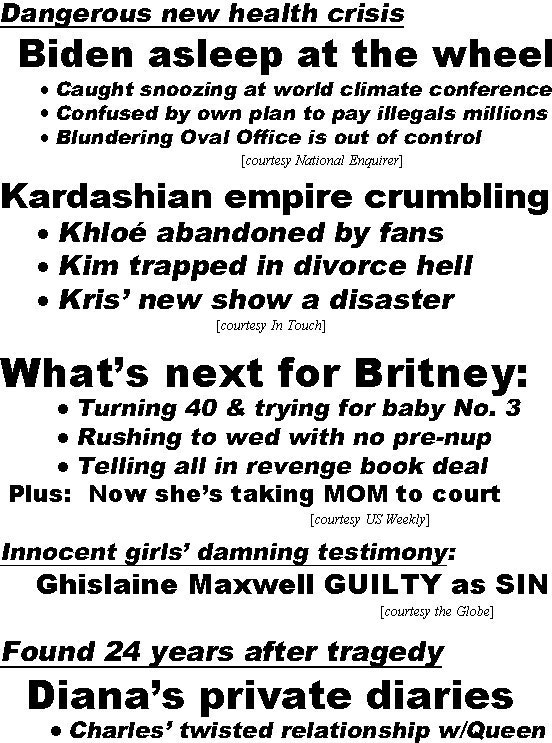 hed21122.jpg Dangerous new health crisis, Biden asleep at the wheel, caught snoozing at world climate conference, confused by own plan to pay illegals millions, blundering Oval Office is out of control (Enquirer); Karsashian empie crumbling, Khloe abandoned by fans, Kim trapped in divorce hell, Kris' new show a disaster (In Touch); What's next for Britney, turning 40 & trying for baby No. 3, rushing to wed with no pre-nup, telling all in revenge book deal, plus: now she's taking MOM to court (US); Innocent girls' damning testimony: Chislaine Maxwell GUILTY as SIN (Globe); Found 24 years after tragedy, Diana's private diaries, Charles' twisted relationship w/Queen, why she wanted to kill herself, her dreams for William & Harry (Examiner); Elvis' secret life as a SPY! (Examiner); Duchess Kate obsessed with Meghan! Stealing her style and trolling her on line (Star)