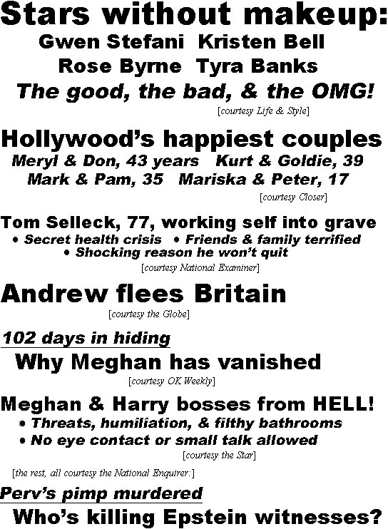 hed22033.jpg Stars without makeup, Gwen Stefani, Kristen Bell, Rose Byrne, Tyra Banks, The good, the bad and the OMG! (Life & Style); Hollywood's happiest couples, Meryl & Tom 43 yrs, Kurt & Goldie 39, Mark & Pam 35, Mariska & Peter 17 (Closer); Tom Selleck, 77, working self into grave, Secret health crisis, Friends & family terrified, Shocking reason he won't qut (Examiner); Andrew flees Britain (Globe); 102 days in hiding, Why Meghan vanished (Globe); Meghan & Harry bosses from HELL! Thrreats, humiliation & filthy bathrooms, No eye contact or smal talk allowed (Star); (the rest courtesy National Enquirer)