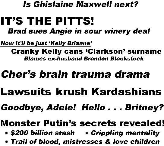 hed220332  Perv's pimp murdered, Who's killing Epstein witnesses? Is Ghislaine Maxwell next? It's the PITTS! Brad dues Angie in sour winery deal; Now it'll be just 'Kelly Brianne', Cranky Kelly cans 'Clarkson' surname, blames ex-husband Brandon Blackstock; Cher's brain trauma drama; Lawsuits Krush Kardashians; Goodbye Adele! Hello Britney?; Monster Putin's secrets revealed, $200 billion stash, crippling mentality, trail of blood, mistresses & love children