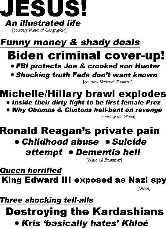 hed22042.jpg JESUS! An illustrated life (National Geographic); Funny money & shady deals, Biden criminal cover-up, FBI protects Joe & crooked son Hunter, shocking truth Feds don't want known (Enquirer); Michelle/Hillary brawl explodes, inside their dirty fight to be first female Prez, why Obamas & Clintons hell-bent on revenge (Globe); Ronald Reagan's private pain, childhood abuse, suicide attempt, domestic hell (Examiner); Queen horrified, King Edward III exposed as Nazi spy (Globe), Three shocking tell-alls, Destroying the Kardashians, Kris 'basically hates' Klohé, botched plastic surgery / DNA, who's in debt, who's spying on her ex (Enquirer)