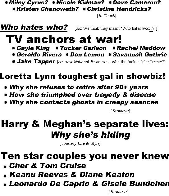 hed22042.jpg Who should play Dolly in biopic? Miley Cyrus? Nicole Kidman? Dove Cameron? Kristen Chenoweth? Christina Hendricks? (In Touch); Who hates who? (sic: whom), TV anchors at war! Gayle King, Tucker Carlson, Rachel Maddow, Geraldo Rivera, Don Lemon, Savannah Guthrie, Jake Tapper (Examiner - who the fuck is Jake Tapper?); Loretta Lynn toughest gal in showbiz! Why she refuses to retire after 90+years, how she triumphed over tragedy & disease, why she contacts ghosts in creepy seances (Examiner); Harry & Meghan's separate lives, why she's hiding (Life & Style); Ten Star couples you never knew, Cher & Tom Cruise, Keanu Reeves & Diane Keaton, Leonardo DiCaprio and Gisele Bundchen (Examiner)