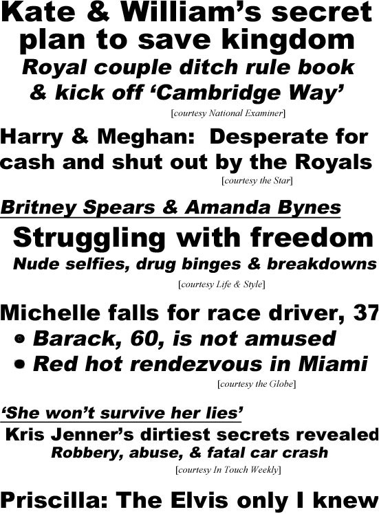 hed22061.jpg Kate & William's secret plan to save kingdom, royal couple ditch rule book & kick of 'Cambridge Way' (Examiner); Harry & Meghan desperate for cash and shut out by Royals (Star); Britney Spears & Amanda Bynes, struggling with freedom, nude selfies, drug binges & breakdowns (Life & Style); Michelle falls for race driver 37, Braack 60 is not amused, red hot rendezvous in Miami (Globe); 'She won't survive her lies,' Kris Jenner's dirtiest secrets revealed, robbery, abuse, & fatal car crash (In Touch)