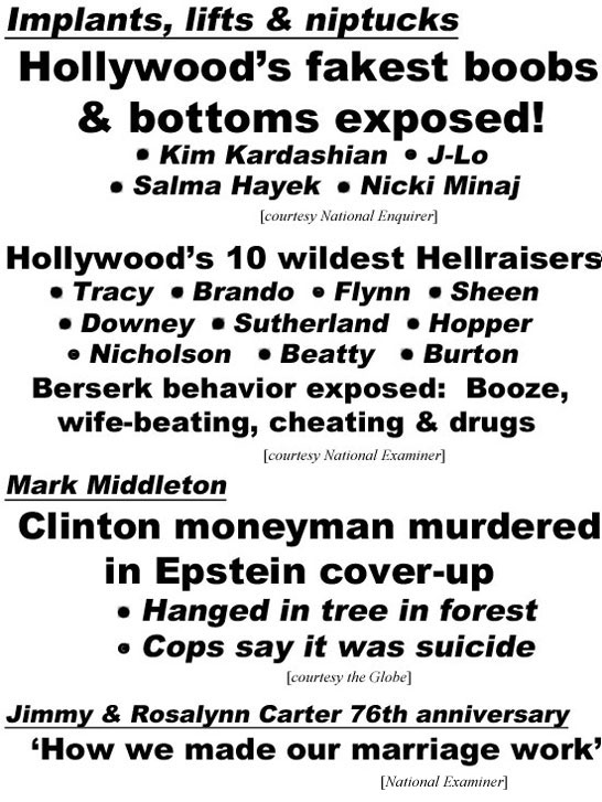 hed22063.jpg Implants, lifts & niptucks, Hollywood's fakest boobs & bottoms exposed, Kim Kardashian, J-Lo, Salma Hayek, Nicki Minaj (Enquirer); Hollywood's 10 wildest Hellraisers, Tracy, Brando, Flynn, Sheen, Downey, Sutherland, Hopper, Nicholson, Beatty, Burton, berserk behavior exposed, booze, wife-beating, cheating & drugs (Examiner); Mark Middleton, Clinton moneyman murdered in Epstein cover-up, hanged in tree in forest, cops say it was suicide (Globe); Jimmy & Rosalynn Carter 76th anniversary, 'How we made our marriage work' (Examiner)