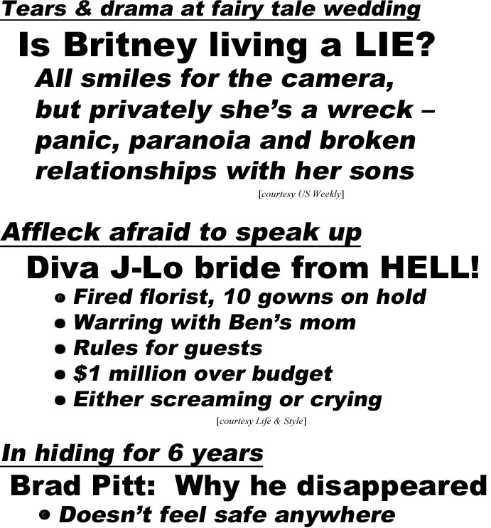 hed22071.jpg Tears & drama at fairy tale wedding, Is Britney living a LIE? All smles for camera, but privately she's a wreck - panic, paranoia and broken relationships with her sons (US Weekly); Affleck afraid to speak up, Diva J-Lo bride from HELL! Fired florist, 10 gowns on hold, warring with Ben's mom, rules for guests, $1 million over budget, either screaming or crying (Life & Style)