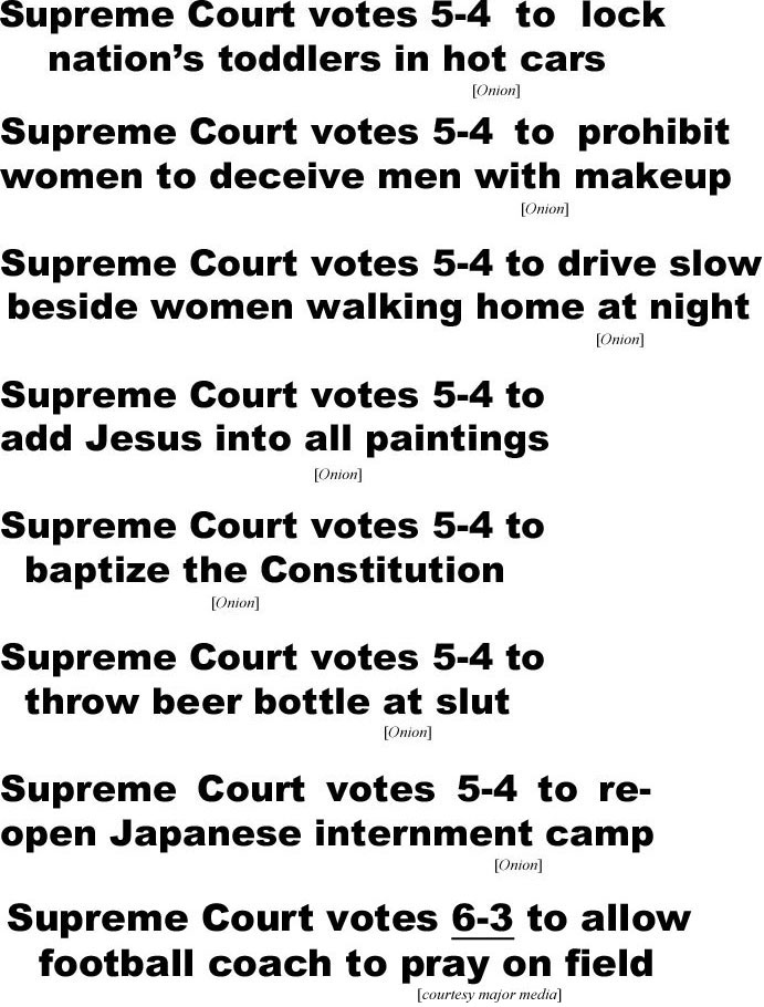 hed220713.jpg Supreme Court votes 5-4 to lock nation's toddlers in hot cars (Onion); Supreme Court votes 5-4 to prohibit women to deceive men with makeup (Onion); Supreme Court votes 5-4 to drive slow beside women walking home at night (Onion); Supreme Court votes 5-4 to add Jesus into all paintings (Onion); Supreme Court votes 5-4 to baptize the Constitution (Onion); Supreme Court votes 5-4 to throw beer bottle at slut (Onion); Supreme Court votes 5-4 to reopen Japanese Japanese internment camp (Onion); Supreme Court votes 6-3 to allow football coach to pray on field (major media))