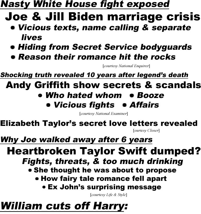hed22072.jpg Nasty White House fight exposed, Joe & Jill Biden marriage crisis, vicious texts, name calling & separate lives, hiding from Secret Service bodyguards, reason their romance hit the rocks (Enquirer); Shocking truth revealed 10 years after legend's death, Andy Griffith show secrets & scandals, who hated whom, booze, vicious fights, affairs (Examiner); Elizabeth Taylor's secrret love letters revealed (Closer;) Why Joe walked away after 6 years, Heartbroken Taylor Swift dumped? Fights, threats & too much drinking, she thought he was about to propose, how fairy tale romance fell apart, ex John's surprising message (L&S)