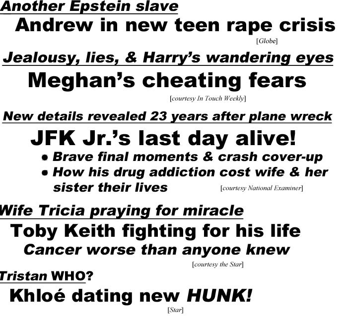 hed220732.jpg Another Epstein slave, Andrew in new teen rape crisis (Globe); Jealousy, lies, & Harry's wandering eyes, Meghan's cheating fears (In Touch); New details revealed 23 years after plane wreck, JFK Jr.'s last day alive, brave final moments & crash cover-up, how his drug addiction cost wife & her sister their lives (Examier); Wife Tricia praing for miracle, Toby Keith fighting for his life, cancer worse than anyone knew (Star); Tristan WHO? Khlohé dating new HUNK (Star)