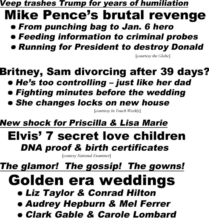 hed22074.jpg Veep trashes Trump for years of humiliation, Mike Pence's brutal revenge, From punching bag to Jan. 6 hero, Feeding information to criminal probes, Running for President to destroy Donald (Globe); Britney, Sam divorcing after 39 days? He's too controlling - just like her dad, Fighting minutes before the wedding, She changes locks on new house (In Touch); New shock for Priscilla & Lisa Marie, Elvis' 7 secret love children, DNA proof & birth certificates (Examiner); The glamor! The gossip! The gowns! Golden Era weddings, Liz Taylor & Conrad Hilton, Audrey Hepburn & Mel Ferrer, Clark Gable & Carole Lombard, Rita Hayworth & Prince Aly Khan (Closer); New Palace nightmare! Vengeful Harry squeals! Prince Charles bribe scandal, $3.6 million in cash delivered in bags, loot laundered through royal charity, moneyman unmaked: Sheik Jassim (Examiner)