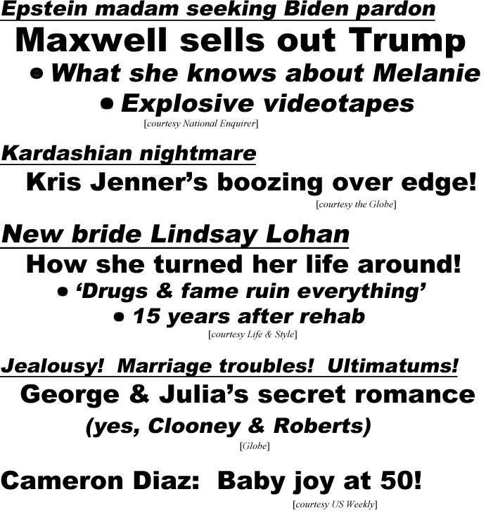 hed22075 Epstein madam seeking Biden parton, Maxwell sells out Trump, What she knows about Melanie, Explosive videotapes (Enquirer); Kardashian nightmare, Kris Jenner's boozing over edge! (Globe); New bride Lindsay Lohan, How she turned her life around, 'Drugs & fame ruin everything', 15 years after rehab (Life & Style); Jealousy! Marriage troubles! Ultimatums! George & Julia's secret romance (yes, Clooney & Roberts (Globe); Cameron Diaz: Baby joy at 50! (US Weekly)
