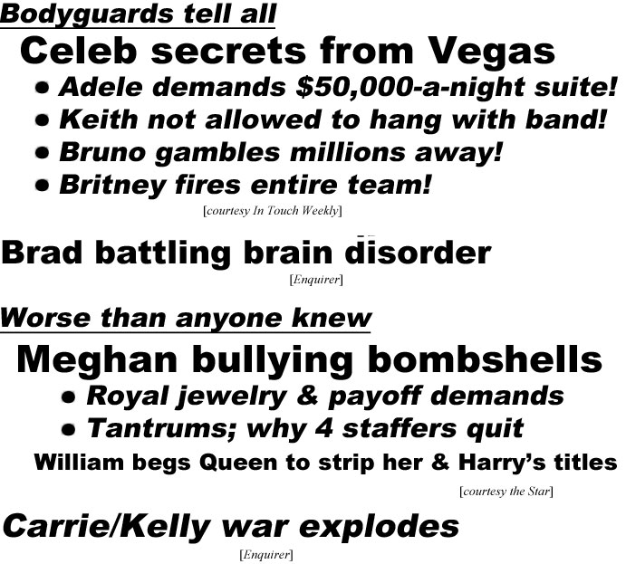 hed220752 Bodyguards tell all, Celeb secrets from Vegas, Adele demands $50,000-a-night suite! Keith not allowed to hang with band! Bruno gambles millions away! Britney fires entire team! (In Touch); Brad battling brain disorder (Enquirer); Worse than anyone knew, Megan bullying bombshells, Royal jewelry & payoff demends, Tantrums, why 4 staffers quit, William begs Queen to strip her & Harry's titles (Star); Carrie/Kelly war exposed (Enquirer)
