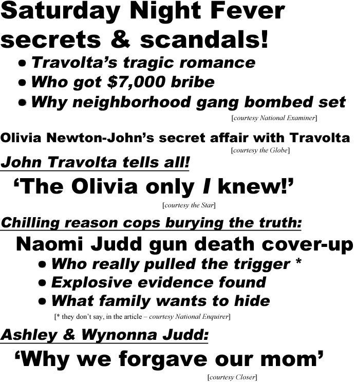 hed22091.jpg Saturday Night Fever secrets & scandals Travolta's tragic romance, who got $7,000 bribe, why neighborhood gang bombed set (Examiner); Olivia Newton-John's secret affair with Travolta (Globe); John Travolta tells all! 'The Olivia only I knew! (Star); Chilling reason cops burying the truth: Naomi Judd gun death cover-up, who really pulled the trigger*, explosive evidence found, what family wants to hide (* they don't say, in the article" Examiner); Ashley & Wyonna Judd: 'Why we forgave our mom' (Closer)