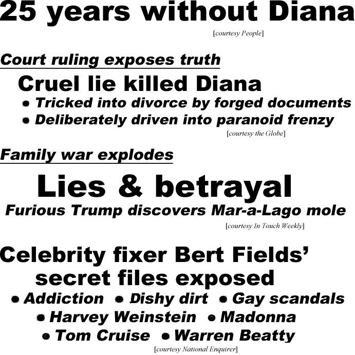 hed22092.jpg  25 years without Diana (People); Court ruling exposes truth, Cruel lie killed Diana, Tricked into divorce by forged documents, Deliberately driven into paranoid frenzy (Globe); Family war explodes, Lies & betrayal, Furious Trumpdiscovers Mar-a-Lago mule, Ivanka, Melania, Jared (IT); Celebrity Fixer Bert Fields' secret files exposed, addiction, dishy dirt, gay scandals, Harvey Weinstein, Madonna, Tom Cruise, Warren Beatty (Enquirer)