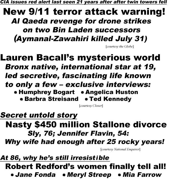 hed22094.jpg CIA issues red alert last seen 21 years after twin towers fell, New 9/11 terror attack warning! Al Qaeda revenge for drone strikes on two Bin Laden successors, Aymanal-Zawahiri killed July 31 (Globe); Lauren Bacall's mysterious world, Bronx native,international star at 19, led secretive, fascinating life known to only a few - exclusive interviews, Humphrey Bogart, Angelica Huston, Barbra Streisand, Ted Kennedy (Closer); Secret untold story, Nasty $450 million Stallone divorce, Sly, 76, Jennifer Flavin, 54, why wife had enough after 25 rocky years! (Enquirer); At 86, why he's still irresistible, Robert Redford's women finally tell all!, Jane Fonda, Meryl Streep, Mia Farrow, Faye Dunaway,Barbra Streisand, Scarlett Johansson (Examiner)