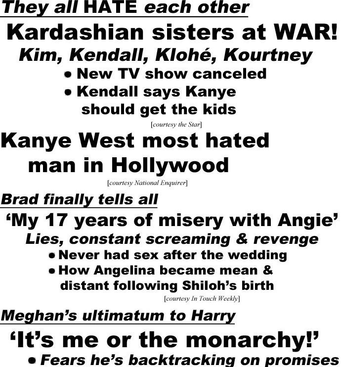 hed22112.jpg Thay all hate each other, Kardashian sisters at war!; Kim, Kendall, Klohé, Kourtney, New TV show canceled, Kendall says Kanye should get the kids (Star); Kanye West most hated man in Hollywood (Enquirer); Brad finally tells all, 'My 17 years of misery with Angie,' Lies, constant screaming & revenge, Never had sex after the wedding, How Angelina became mean & distant following Shiloh's birth (IT); Meghan's ultimatum to Harry, 'It's me or the monarchy!',Fears he's backtracking on promises, He's accused of changing his story, King Charles' threat to ban pair from his coronation (US)