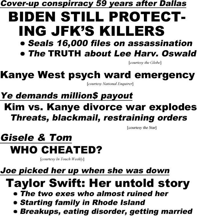 hed22113.jpg Cover-up conspiracy 59 years after Dallas, Biden still protecting JFK's killers, seals 16,000 files on assassination, the truth about Lee Harv. Oswald (Globe); Kanye West psych ward emergency (Enquirer); Ye demands million$ payout, Kim vs. Kanye divorce war explodes, threats, blackmail, restraining orders (Star); Gisele & Tom, who cheated? (IT); Joe picked her up when she was down, Taylor Swift: Her untold story, The two exes who almost ruined her, starting family in Rhode Island, breakups eating disorder, getting married (L&S); Joe & Taylor: How they make it work (US)