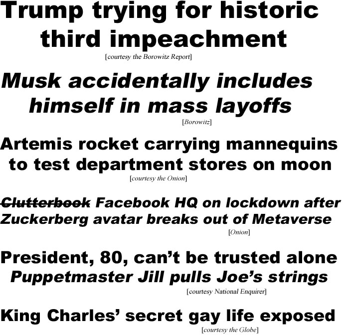 hed22114.jpg Trump trying for historic third impeachment (Borowitz); Musk accidentally includes himself in mass layoffs (Borowitz); Artemis rocket carrying mannequins to test department stores on moon (Onion); Clutterbook Facebook HQ on lockdown after Zuckerberg avatar breaks out of Metaverse (Onion); President, 80, can't be trusted alone, puppetmaster Jill pulls Joe's strings (Enquirer); King Charles' secrret gay life exposed (Globe)