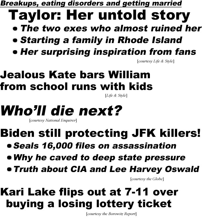 hed23012.jpg Breakups, eating disorders and getting married, Taylor: Her untold story, The two exes who almost ruined her, Starting a family in Rhode Island, Her surprising inspiration from fans (Life & Style); Jealous Kate bars William from school runs with kids (Life & Style); Who'll die next? (Enquirer); Biden still protecting JFK killers, Seals 16,000 files on assassaination, Why he cavedto deep state pressure, Truth about CIA and Lee Harvey Oswald (Globe); Kari Lake flips out at 7-11 over buying a losing lottery ticket (Borowitz Report)