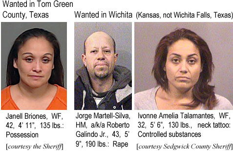 ivonneam.jpt Wanted in Tom Green County, Texas: Janell Briones, WF, 42, 4'11", 135 lbs, possession (the Sheriff); Wanted in Wichita (Kansas, not Wichita Falls, Texas): Jorge Martell-Silva, HM, a/k/a Roberto Galindo Jr., 43, 5'9", 190 lbs, rape; Ivonne Amelia Talamantes, WF, 32, 5'6", 130 lbs, neck tattoo, controlled substances (Sedgwick County Sheriff)