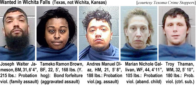 jamesonw.jpg Wanted in Wichita Falls (Texas, not Wichita, Kansas) (Texoma Crime Stoppers): Joseph Walter Jameson, BM, 31, 6'4", 215 lbs, probation viol. (family assault); Tameko Ramon Brown, BF, 22, 5', 168 lbs (Y. hog), bond forfeiture (aggravated assault); Andres Manuel Diaz, HM, 21, 5'8", 188 lbs, probation viol. (ag. assault); Marian Nichole Gallivan, WF, 44, 4'11", 105 lbs, probation viol. (aband. child); Troy Thaman, WM, 32, 5'10", 180 lbs, prob. viol. (ctrl. sub.)