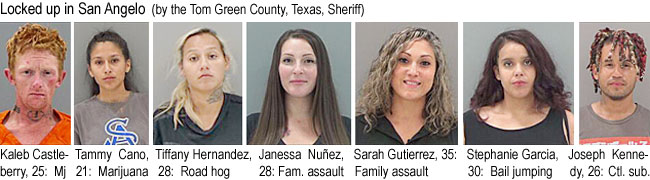 janessan.jpg Locked up in San Angelo (by the Tom Green County, Texas, Sheriff): Kaleb Castleberry, 25, mj; Tammy Cano, 21, marijuana; Tiffany Hernandez, 28, road hog; Janessa Nunez, 28, fam. assault; Sarah Gutierrez, 35, family assault; Stephanie Garcia, 30, bail jumping; Joseph Kennedy, 26, ctl. sub.