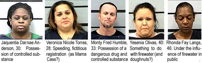 Jaquentia Darnae Anderson, 30, possession of controlled substance; Veronica Nicole Torres, 28, speeding, fictitious registration (as Mama Cass?); Monty Fred Humble, 33, possession of a dangerous drug and controlled substance; Yesenia Olivas, 40, something to do with firewater (and doughnuts?) ; Rhonda Fay Langs, 46, under the influence of firewater in public