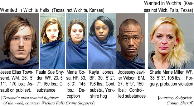 jessshar.jpg Wanted in Wichita Falls (Texas, not Wichita, Kansas): Jesse Elias Townsend, WM, 26, 5'11", 170 lbs, assault on publ. svt.; Paula Sue Snyder, WF, 23, 5'7", 160 lbs, c. substance; Maria Sosa, HF, 33, 5'3", 145 lbs, deception; Kayla Jones, BF, 30, 5'2", 198 lbs, cont. substs., Yorkshire hog; Jodessey Javier Wilson, BM, 27, 5'9", 150 lbs, controlled substances (Texoma's most wanted fugitives of the week, Wichita Falls Crime Stoppers); Wanted in Wichita (Kansas, not Wich. Falls, Texas): Sharla Marie Miller,WF, 38, 5'3", 105 lbs, forgery, probation violation (Sedgwick County Sheriff)