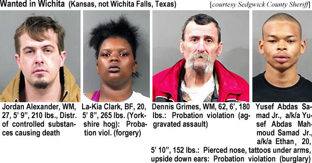 jordanal.jpg Wanted in Wichita (Kansas, not Wichita Falls, Texas) (Sedgwick County Sheriff): Jordan Alexander, WM, 27, 5'9", 210 lbs, distr. of controlled substances causing death; Ka-Kia Clark, BF, 20, 5'8", 265 lbs (Yorkshire hog), probation viol. (forgery); Dennis Grimes, WM, 62, 6', 180 lbs, probation violation (aggravated assault; Yusef Abdas Samad Jr. a/k/a Yusef Abdas Mehmoud Samad Jr. a/k/a Ethan, 20, 5'10", 152 lbs, pierced nose, tattoos under arms, upside down ears, probation violation burglary