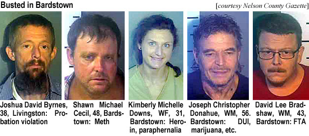 joshuada.jpg Busted in Bardstown (Nelson County Gazette): Joshua David Byrnes, 38, Livingston, probation violation; Shawn Michael Cecil, 48, Bardstown, meth; Kimberly Michelle Downs,WF, 31, Bardstown, heroin, paraphernalia; Joseph Christopher Donahue, WM, 56, Bardstown, DUI, mariuana, etc.; David Lee Bradshaw, WM, 43, Bardstown, FTA