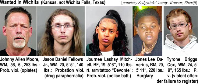 journeel.jpg Wanted in Wichitw Falls,Tesas) (Sedgwick County Sheriff): Johnny Allen Moore, WM, 56, 6', 253 lbs, prob. viol. (opiates); Jason Daniel Fellows Jr., WM, 20, 5'5", 140 lbs, probation viol (drug paraphernalia); Jounee Lashay Mitchell,BF, 19, 5'6", 110 lbs, rt. arm tattoo "Devonte," prob. viol. (police batt.); Jones Lee Daverius,BM, 20, 5'11", 220 lbs, burglary; Tyrone Briggs Cox, WM, 24, 5'9", 165 lbs, p.v. (violent offender failure to register)