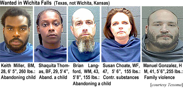 keithmil.jpg Wanted in Wichita Falls (Texas, not Wichita, Kansas): Keith Miller, BM, 28, 6'5", 6 lbs, abandoning child; Shaquita Thomas, BF, 29, 5'4", aband. a child; Brian Langford, WM, 43, 5'8", 155 lbs, abandoning a child; Susan Choate, WF, 47, 5'6", 155 lbs, contr. substances; Manuel Gonzalez, HM, 41, 5'6", 255 lbs, family violence (Texoma)