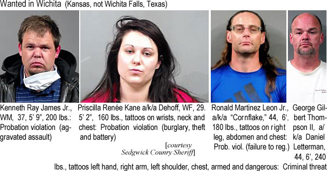 kenjamews.jpgkenjames.jpg Kenneth Ray James Jr., WM, 37, 5'9", 200 lbs, probation violation (aggravated assault); Priscilla Renée Kane a/k/a Dehoff, WF, 29, 5'2", 160 lbs, tattoos on wrists, neck & chest, probation violation (burglary, theft & battery); Ronald Martinez Leon Jr. a/k/a "Cornflake," 44, 6'0", 180 lbs, tattoos on rt leg, abdomen & chest, prob. viol. (failure to reg.); George Gilbert Thompson II, a/k/a Daniel Letterman, 44, 6', 240 lbs, tattoos left hand, right arm, left shoulder, chest , armed & dangerous, criminal threat (Sedgwick County Sheriff)