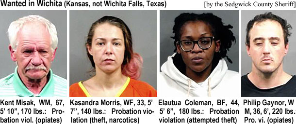 kentmisk.jpg Wanted in Wichita (Kansas, not Wichita Falls, Texas) (Sedgwick County Sheriff): Kent Misak, WM, 67, 5'10", 170 lbs, probation viol. (opiates); Kasandra Morris, WF, 33, 5. 7", 140 lbs, probation violation (theft, narcotics); Elautua Coleman, BF, 44, 5'6", 180 lbs, probation violation (attempted theft); Philip Gaynor, WM, 36, 6', 220 lbs, pro. vi. (opiates)