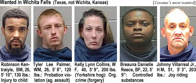 kentraiy.jpg Wanted in Wichita Falls (Texas, not Wichita, Kansas) (Texoma's most wanted) Robinson Kentraiyle, BM, 26, 5'10", 130 lbs, injury to child; Tyler Lee Palmer,WM, 26, 5'8", 120 lbs, probation violation (ag.assault); Kelly Lynn Collins, WF, 40, 5'9", 200 lbs (Yorkshire hog), org. crime (forgery); Breauna Danielle Reece, BF, 22, 5'9", controlled substances; Johnny Villarreal Jr., HM, 51, 5'3", 203 lbs, joy riding
