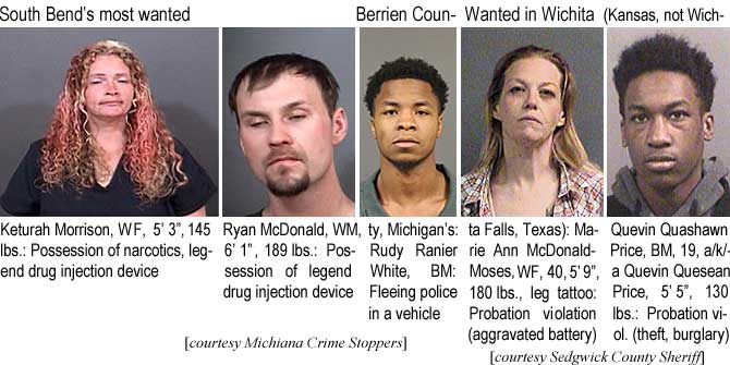 keturahm.jpg South Bend's most wanted: Keturah Morrison,WF, 5'3", 145 lbs, possession of narcotics, legend drug injection device; Ryan McDonald, WM, 6'1", 189 lbs, possession of legend drug injection device; Berrien County, Michigan's: Rudy Ranier White, BM, fleeing police in a vehicle (Michiana Crime Stoppers); Wanted in Wichita (Kansas, not Wichita Falls, Texas): Marie Ann McDonald-Moses, WF, 40, 5'9", 180 lbs, leg tattoo, probation violation (aggravated battery); Quevin Quashawn Price, BM, 19, a/k/a Quevin Quesean Price, 5'5", 130 lbs, probation viol. (theft, burglary) (Sedgwick County Sheriff)
