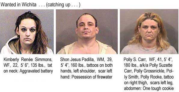 Wanted in Wichita . . . (catching up .      . . ) Kimberly Renee Simmons, WF, 22, 5'6", 135 lbs, tat on neck, aggravated battery; Shon Jesus Padilla, WM, 39, 5'4", 160 lbs, tattoos on both hands, left shoulder, scar left hand, possession of firewater; Polly S. Carr, WF, 41, 5'4", 180 lbs, a/k/a Polly Suzette Carr, Polly Grossnickle, Polly Smith, Polly Rooke, tattoo on right thigh, scars left leg, abdomen, one tough cookie