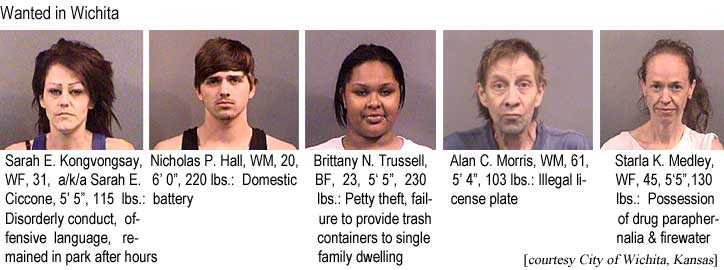 Wanted in Wichita: Sarah E. Kongvongsay, WF, 31, a/k/a Sarah E. Ciccone, 5'5", 115 lbs, disorderly conduct, offensive language, remained in park after hours; Nicholas P. Hall, WM, 20, 6'0", 220 lbs, domestic battery; Brittany N. Trussell, BF, 5'5", 230 lbs, petty theft, failure to provide trash containers to single family dwelling; Alan C. Morris, WM, 61, 5'4", 103 lbs, illegal license plate; Starla K. Medley, WF, 45, 5'5", 130 lbs, possession of drug paraphernalia & firewater (courtesty City of Wichita, Kansas)