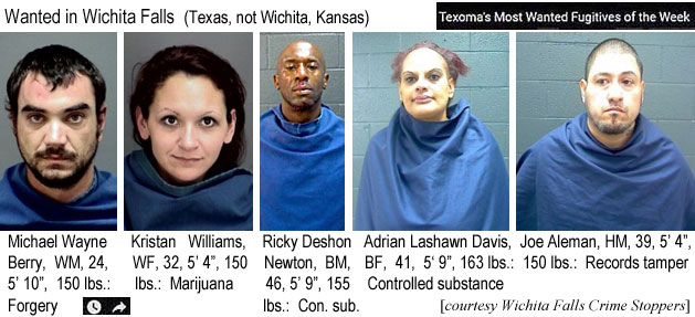 kristana.jpg Wanted in Wichita Falls (Texas, not Wiichita, Kansas): Texoma's most wanted fugitives of the week: Michael Wayne Berry, WM, 24, 5'10", 150 lbs, forgery; Kristan Williams, WF, 32, 5'4", 150 lbs, marijuana; Ricky Deshon Newton, BM, 46, 5'9", 155 lbs, con. sub.; Adrian Lashawn Davis, BF, 41, 5'9", 163 lbs, controlled substance; Joe Aleman, HM, 39, 5'4", 150 lbs, records tamper (Wichita Falls Crime Stoppers)(Wichita Falls Crime Stoppers)