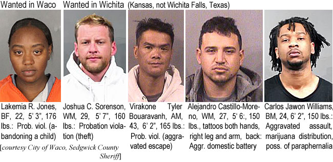 lalkemiar.jpg Wanted in Waco: Lakemia R. Jones, BF, 22, 5'3", 176 lbs, prob. viol. (abandoning a child) (City of Waco); Wanted in Wichita (IKansas,not Wichita Falls, Texas): John C. Sorenson, WM, 29, 5'7", 160 lbs, probation violation (theft); Virakone Tyler Bouaravanh, AM, 43, 6'2", 165 lbs, prob. viol. (aggravated escape); Alejandro Castillo-Morreno,WM, 27, 5'6", 150 lbs, tattoos both hands, right leg & arm, back, aggr. domestic battery; Carlos Jawon Williams, BM, 24, 6'2", 150 lbs, aggravated assault, marijuana distribution, poss. of paraphernalia (Sedgwick County Sheriff)