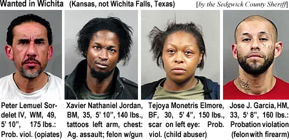 lemuelsor.jpf Wanted in Wichita (Kansas, not Wichita Falls, Texas (by the Sedgwick County Sheriff): Peter Lemuel Sordelet IV, WM, 49, 5'10", 175 lbs, prob. viol. (opiates); Xavier Nathaniel Jordan, BM, 35, 5'10", 140 lbs, tattoos left arm, chest, ag. assault, felon w/gun; Tejoya Monetris Elmore, BF, 30, 5'4", 150 lbs, scaron left eye, Prob. viol. (child abuser); Jose J. Garcia, HM, 33, 5'8", 160 lbs, probation violation (felon with firearm)