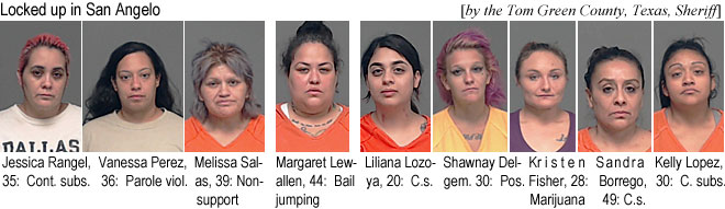 lewallen.jpg Locked up in San Angelo (by the Tom Green County, Texas, Sheriff): Jessica Rangel, 35, cont. subs.; Vanessa Perez, 36, parole viol.; Melissa Salas, 39, nonsupport; Margaret Lewallen, 44, bail jumping; Liliana Lozoya, 20, c.s.; Shawnay Delgren, 30, pos.; Kristen Fisher, 28, marijuana; Sandra Borrego, 49, c.s.; Kelly Lopez, 30, c. subs.