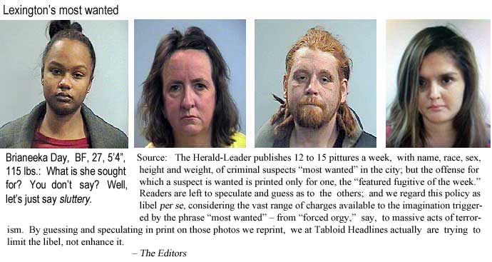 Lexington's most wanted: Brianeeka Day, BF, 27, 115 lbs: What is she sought for? You don't say? Well, let's just say sluttery. Source: The Lexington Herald-Leader publishes 12 to 15 pittures each week, with name, race, sex, age, height and weight, of criminal suspects "most wanted" in the city; but the offense for which the suspect is wanted is printed for only one, the "featured fugitive of the week." Readers are left to speculate and guess as to the others, and we regard this policy as libel per se, considering the vast range of charges available to the imagination triggered by the phrase "most wanted" – from "forced orgy," say, to massive acts of terrorism. By guessing and speculating on those photos we reprint, we at Tabloid Headlines actually are trying to limit the libel, not enhance it. – The Editors