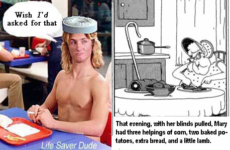 lifenewy.jpg "That evening, with her blinds pulled, Mary had three helpings of corn, two baked potatoes, extra bread, and a little lamb" LIfe Saver Dude: Wish I'd asked for that