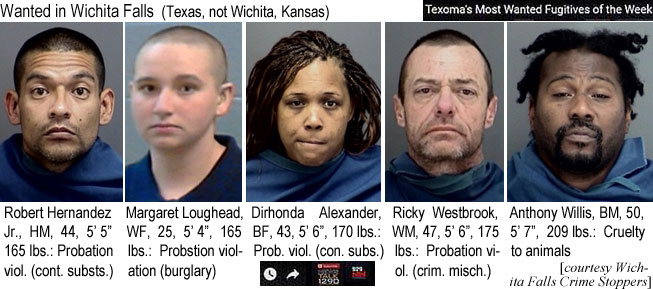 loughead.jpg Wanted in Wichita Falls (Texas, not Wichita, Kansas) (Texoma's most wanted fugitives of the week): Robert Hernandez Jr., HM, 44, 5'5", 165 lbs, probation viol. (cont. substs.); Margaret Loughead, WF, 25, 5'4", 165 lbs, probation violation (burglary); Dirhonda Alexander, BF, 43, 5'6", 170 lbs, prob. viol. (con. subs.); Ricky Westbrook, WM, 47, 5'6", 175 lbs, probation viol. (crim. misch.); Anthony Willis, BM, 50, 5'7", 209 lbs, cruelty to animals (Wichita Falls Crime Stoppers)