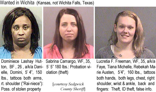 lucretia.jpg Wanted in Wichita (Kansas, not Withita Falls, Texas): Dominiece Lasha Hutton, BF, 26 a/k/a Danielle, Domini, 5'4", 150 lbs, tattoos both arms, rt. shoulder ("Rai-niece), poss. of stolen property; Sabrina Camargo,WF, 35, 5'5", 180 lbs, probation violation (theft); Lcretia F. Freeman, WF, 35, a/k/a Faye, Tiana Michelle, Rebekah Marie Austen, 5'4", 160 lbs, tattoos both hands, both legs, chest, right shoulder, wist & ankle, back, and fingers, theft, ID theft, false info. (Sedgwick County Sheriff)