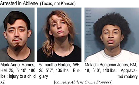 markange.jpg Arrested in Abilene (Texas, not Kansas): Mark Angel Ramos, HM, 25, 5'10", 180 lbs, injury to child x2; Samantha Horton, WF, 25, 5'7", 135 lbs, burglary; Malachi Benjamin Jones, BM, 18, 6'0", 140 lbs, aggravated robbery (Abilene Cirme Stoppeers)
