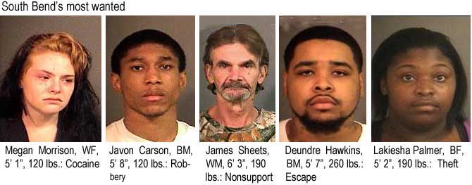 South Bend's most wanted: Megan Morrison, WF, 5'1", 120 lbs, cocaine; Javon Carson, BM, 5'8", 120 lbs, Robbery; James Sheets, WM, 6'3", 190 lbs, nonsupport; Deundre Hawkins, BM, 5'7", 160 lbs, escape; Lakiesha Palmer, BF, 5'2", 190 lbs, theft