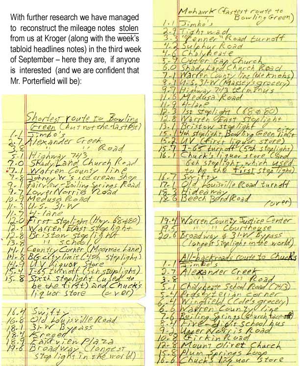 With further research we have managed to resconstruct the mileage notes stolen from us at Kroger (along with the week's tabloid headlines notes) in the third week of September – here they are, if anyone is interested (and we are confident that Mr. Porterfield will be)