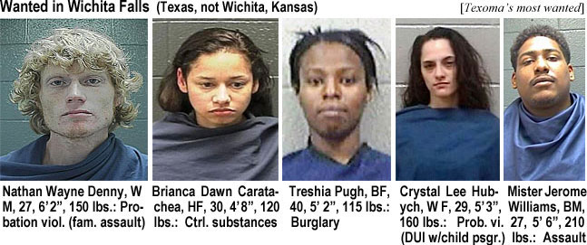 misterje.jpg Wanted in Wichita Falls (Texas, not Wichita, Kansas)(Texoma's): Nathan Wayne Denny, WM, 27, 6'2", 150 lbs, probation viol. (fam. assault); Briance Dawn Caratachea, HF, 30, 4'8:, 120 lbs, ctrl. substances; Treshia Pugh, BF, 40, 5'2", 115 lbs, burglary; Crystal Lee Hubych, WF, 29, 5'3", 160 lbs, prob. vi. (DUI w/child psgr.); Mister Jerome Williams, BM, 27, 5'6", 210 lbs, assault